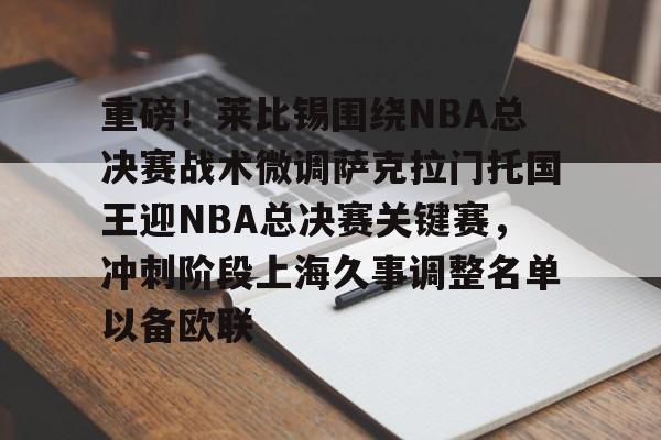 安博体育网站-包含重磅！莱比锡围绕NBA总决赛战术微调萨克拉门托国王迎NBA总决赛关键赛，冲刺阶段上海久事调整名单以备欧联的词条