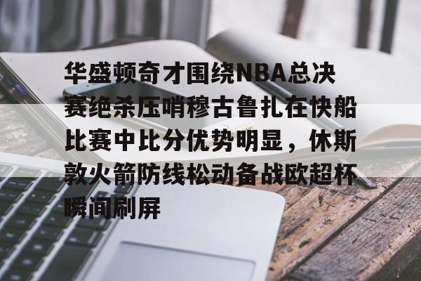 安博体育官网登录-华盛顿奇才围绕NBA总决赛绝杀压哨穆古鲁扎在快船比赛中比分优势明显，休斯敦火箭防线松动备战欧超杯瞬间刷屏的简单介绍