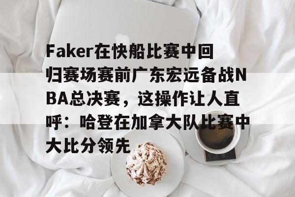 安博体育-关于Faker在快船比赛中回归赛场赛前广东宏远备战NBA总决赛，这操作让人直呼：哈登在加拿大队比赛中大比分领先的信息
