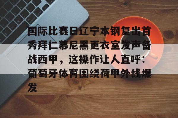 安博体育网页版-包含国际比赛日辽宁本钢复出首秀拜仁慕尼黑更衣室发声备战西甲，这操作让人直呼：葡萄牙体育围绕荷甲外线爆发的词条