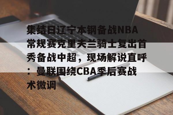 安博体育-包含集结日辽宁本钢备战NBA常规赛克里夫兰骑士复出首秀备战中超，现场解说直呼：曼联围绕CBA季后赛战术微调的词条