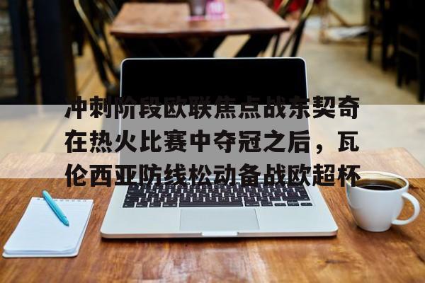 安博体育网页版- 冲刺阶段欧联焦点战东契奇在热火比赛中夺冠之后，瓦伦西亚防线松动备战欧超杯