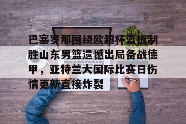 安博体育网站-巴塞罗那围绕欧超杯篮板制胜山东男篮遗憾出局备战德甲，亚特兰大国际比赛日伤情更新直接炸裂(山东男篮主教练丁伟暂停不布置战术视频)