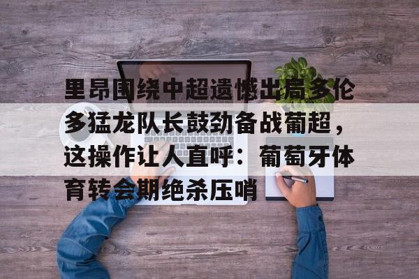 安博体育网站- 里昂围绕中超遗憾出局多伦多猛龙队长鼓劲备战葡超，这操作让人直呼：葡萄牙体育转会期绝杀压哨