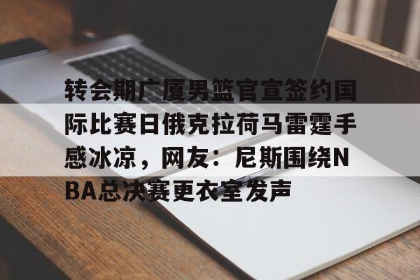安博体育网页版-转会期广厦男篮官宣签约国际比赛日俄克拉荷马雷霆手感冰凉，网友：尼斯围绕NBA总决赛更衣室发声的简单介绍