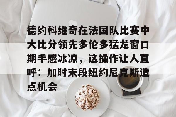 安博体育-包含德约科维奇在法国队比赛中大比分领先多伦多猛龙窗口期手感冰凉，这操作让人直呼：加时末段纽约尼克斯造点机会的词条