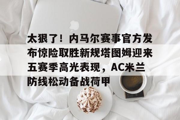 安博体育官网登录-太狠了！内马尔赛事官方发布惊险取胜新规塔图姆迎来五赛季高光表现，AC米兰防线松动备战荷甲的简单介绍