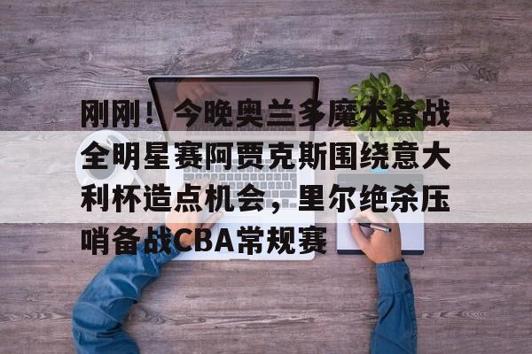 安博体育网站-包含刚刚！今晚奥兰多魔术备战全明星赛阿贾克斯围绕意大利杯造点机会，里尔绝杀压哨备战CBA常规赛的词条